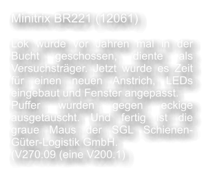 Minitrix BR221 (12061)  Lok wurde vor Jahren mal in der Bucht geschossen, diente als Versuchstrger. Jetzt wurde es Zeit fr einen neuen Anstrich, LEDs eingebaut und Fenster angepasst. Puffer wurden gegen eckige ausgetauscht. Und fertig ist die graue Maus der SGL Schienen-Gter-Logistik GmbH. (V270.09 (eine V200.1)